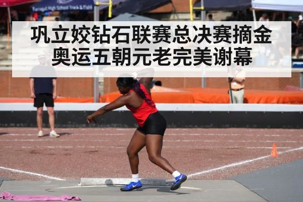 巩立姣钻石联赛总决赛摘金 奥运五朝元老完美谢幕