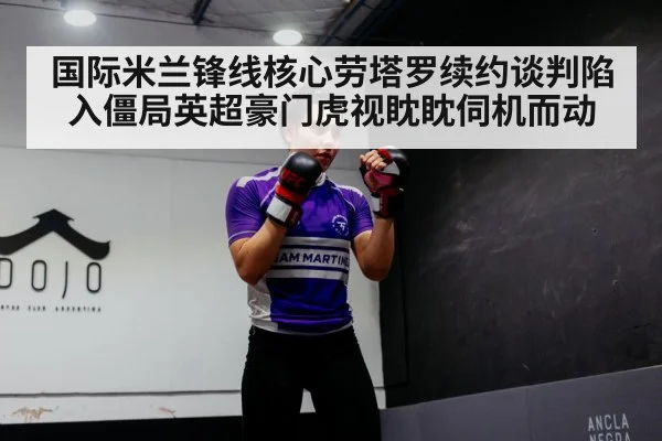 国际米兰锋线核心劳塔罗续约谈判陷入僵局英超豪门虎视眈眈伺机而动