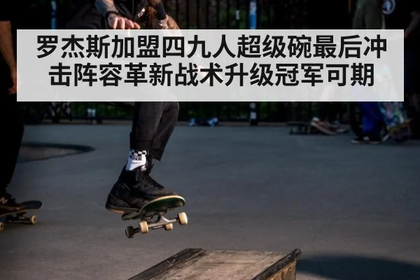 罗杰斯加盟四九人超级碗最后冲击阵容革新战术升级冠军可期